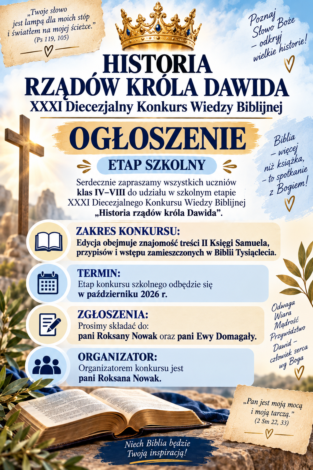 &bdquo;Twoje słowo jest lampą dla moich st&oacute;p i&nbsp;światłem na&nbsp;mojej ścieżce.&rdquo; (Ps 119, 105) HISTORIA  RZĄD&Oacute;W KR&Oacute;LA DAWIDA XXXI Diecezjalny Konkurs Wiedzy Biblijnej  OGŁOSZENIE ETAP SZKOLNY Serdecznie zapraszamy wszystkich uczni&oacute;w klas IV&ndash;VIII do udziału w&nbsp;szkolnym etapie XXXI Diecezjalnego Konkursu Wiedzy Biblijnej &bdquo;Historia rząd&oacute;w kr&oacute;la Dawida&rdquo;.  ZAKRES KONKURSU:  Edycja obejmuje znajomość treści II Księgi Samuela, przypis&oacute;w i&nbsp;wstępu zamieszczonych w&nbsp;Biblii Tysiąclecia.  TERMIN: Etap konkursu szkolnego odbędzie się w&nbsp; październiku 2026 r.  ZGŁOSZENIA: Prosimy składać do: pani Roksany Nowak oraz&nbsp; pani Ewy Domagały.  ORGANIZATOR: Organizatorem konkursu jest pani Roksana  Nowak.  Poznaj Słowo Boże &ndash; odkryj wielkie historie! Biblia &ndash; więcej niż książka &ndash; to spotkanie z&nbsp;Bogiem! Odwaga &bull; Wiara &bull; Mądrość &bull; Przyw&oacute;dztwo Dawid &ndash; człowiek serca wg Boga &bdquo;Pan jest moją mocą i&nbsp;moją tarczą.&rdquo;  (2 Sm 22, 33)  Czytaj &bull; Poznawaj &bull; Odkrywaj &bull; Wzrastaj Niech Biblia będzie Twoją inspiracją!