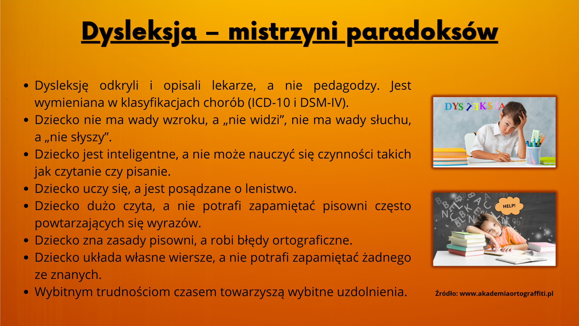 Dysleksja &ndash; mistrzyni paradoks&oacute;w  Dysleksję odkryli i&nbsp;opisali lekarze, a&nbsp;nie pedagodzy. Jest wymieniana w&nbsp;klasyfikacjach chor&oacute;b (ICD-10 i&nbsp;DSM-IV). Dziecko nie ma wady wzroku, a&nbsp;&bdquo;nie widzi&rdquo;, nie ma wady słuchu, a&nbsp;&bdquo;nie słyszy&rdquo;.  Dziecko jest inteligentne, a&nbsp;nie może nauczyć się czynności takich jak czytanie czy&nbsp;pisanie.  Dziecko uczy się, a&nbsp;jest posądzane o&nbsp;lenistwo. Dziecko dużo czyta, a&nbsp;nie potrafi zapamiętać pisowni często powtarzających się wyraz&oacute;w. Dziecko zna zasady pisowni, a&nbsp;robi błędy ortograficzne. Dziecko układa własne wiersze, a&nbsp;nie potrafi zapamiętać żadnego ze znanych. Wybitnym trudnościom czasem towarzyszą wybitne uzdolnienia.