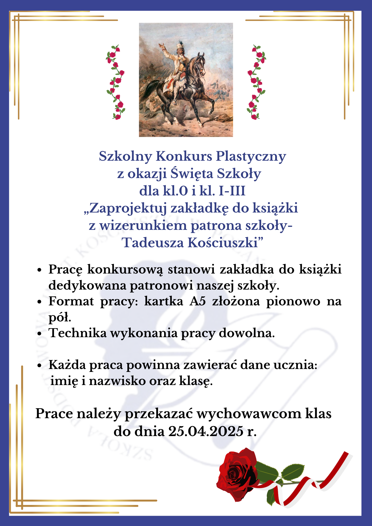 Szkolny Konkurs Plastyczny z&nbsp;okazji Święta Szkoły dla kl.0 i&nbsp;kl. I-III &bdquo;Zaprojektuj zakładkę do książki z&nbsp;wizerunkiem patrona szkoły- Tadeusza Kościuszki&rdquo;   Pracę konkursową stanowi zakładka do książki dedykowana patronowi naszej szkoły.  Format pracy: kartka A5 złożona pionowo na&nbsp;p&oacute;ł.  Technika wykonania pracy dowolna.  Każda praca powinna zawierać dane ucznia: imię i&nbsp;nazwisko oraz&nbsp;klasę.  Prace należy przekazać wychowawcom klas do dnia 25.04.2025 r.