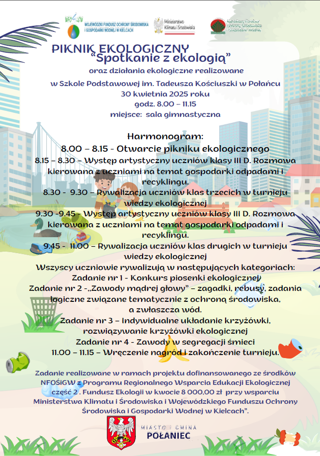 PIKNIK EKOLOGICZNY „Spotkanie z ekologią” oraz działania ekologiczne realizowane  w Szkole Podstawowej im. Tadeusza Kościuszki w Połańcu  30 kwietnia 2025roku godz. 8.00 – 11.15 miejsce: sala gimnastyczna  Harmonogram: 8.00 – 8.15 - Otwarcie pikniku ekologicznego 8.15 – 8.30 – Występ artystyczny uczniów klasy III D. Rozmowa kierowana z uczniami na temat gospodarki odpadami i recyklingu. 8.30 - 9.30 – Rywalizacja uczniów klas trzecich w turnieju wiedzy ekologicznej 9.30 -9.45 - Występ artystyczny uczniów klasy III D. Rozmowa kierowana z uczniami na temat gospodarki odpadami i recyklingu. 9.45 - 11.00 – Rywalizacja uczniów klas drugich w turnieju wiedzy ekologicznej Wszyscy uczniowie rywalizują w następujących kategoriach: Zadanie nr 1 - Konkurs piosenki ekologicznej Zadanie nr 2 -,,Zawody mądrej głowy” – zagadki, rebusy, zadania logiczne związane tematycznie z ochroną środowiska, a zwłaszcza wód. Zadanie nr 3 – Indywidualne układanie krzyżówki, rozwiązywanie krzyżówki ekologicznej Zadanie nr 4 - Zawody w segregacji śmieci 11.00 – 11.15 – Wręczenie nagród i zakończenie turnieju Zadanie realizowane w ramach projektu dofinansowanego ze środków NFOŚiGW z Programu Regionalnego Wsparcia Edukacji Ekologicznej część 2) Fundusz Ekologii w kwocie 8 000,00 zł przy wsparciu Ministerstwa Klimatu i Środowiska i Wojewódzkiego Funduszu Ochrony Środowiska i Gospodarki Wodnej w Kielcach”.