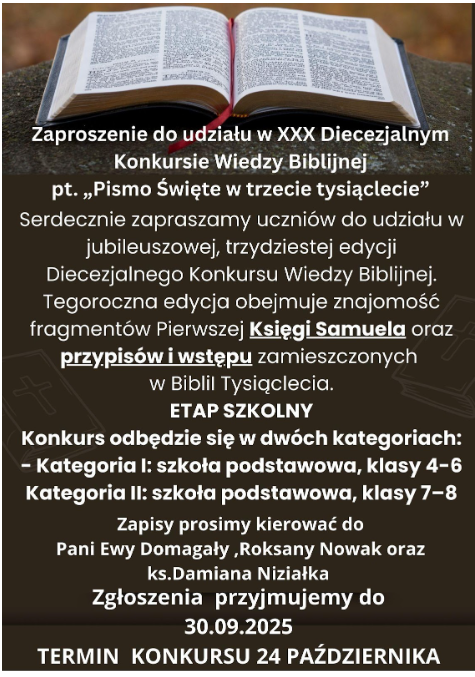 Zaproszenie do udziału w&nbsp;XXX Diecezjalnym Konkursie Wiedzy Biblijnej pt. "Pismo Święte w&nbsp;trzecie tysiąclecie"  Serdecznie zapraszamy uczni&oacute;w do udziału jubileuszowej, trzydziestej edycji Diecezjalnego Konkursu Wiedzy Biblijnej.  Tegoroczna&nbsp; edycja obejmuje znajomość fragment&oacute;w Pierwszej Księgi Samuela oraz&nbsp;przypis&oacute;w i&nbsp;wstępu zamieszczonych w&nbsp;Biblii Tysiąclecia.  ETAP SZKOLNY  Konkurs odbędzie się w&nbsp;dw&oacute;ch kategoriach:&nbsp;  Kategoria I: szkoła podstawowa, klasy 4 - 6; Kategoria II szkoła podstawowa, klasy 7 - 8.  Zapisy prosimy kierować do pani Ewy Domagały, Roksany Nowak oraz&nbsp;księdza Damiana Niziałka.  Zgłoszenie przyjmujemy do 30.09.2025 r.  Termin konkursu: 24 października