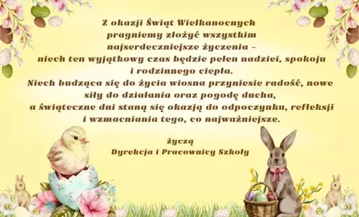 Z okazji Świąt Wielkanocnych   pragniemy złożyć wszystkim  najserdeczniejsze życzenia –  niech ten wyjątkowy czas będzie pełen nadziei, spokoju i rodzinnego ciepła. Niech budząca się do życia wiosna przyniesie radość, nowe siły do działania oraz pogodę du